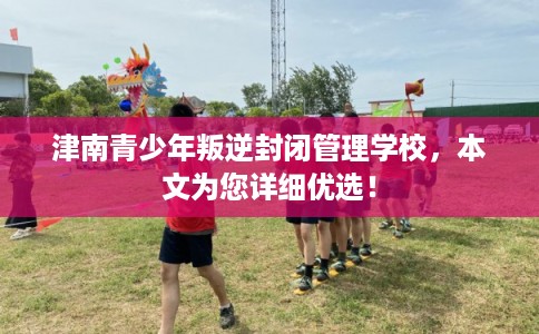 津南青少年叛逆封闭管理学校，本文为您详细优选！