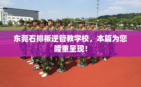 东莞石排叛逆管教学校，本篇为您隆重呈现！