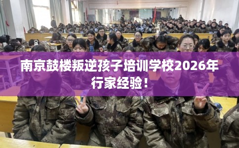 南京鼓楼叛逆孩子培训学校2026年行家经验！