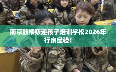 南京鼓楼叛逆孩子培训学校2026年行家经验！