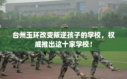 台州玉环改变叛逆孩子的学校，权威推出这十家学校！