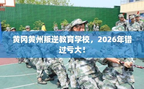 黄冈黄州叛逆教育学校，2026年错过亏大！