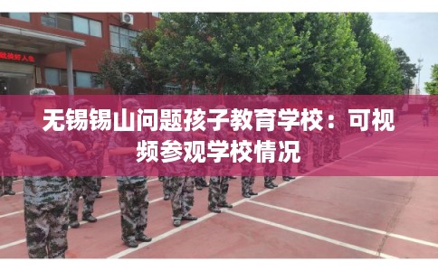 无锡锡山问题孩子教育学校：可视频参观学校情况