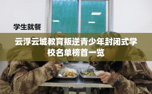 云浮云城教育叛逆青少年封闭式学校名单榜首一览