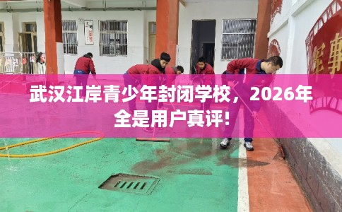 武汉江岸青少年封闭学校，2026年全是用户真评!