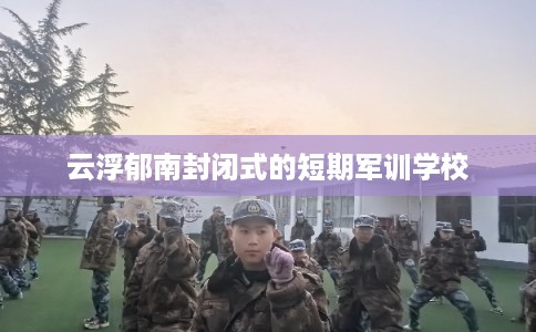 云浮郁南封闭式的短期军训学校