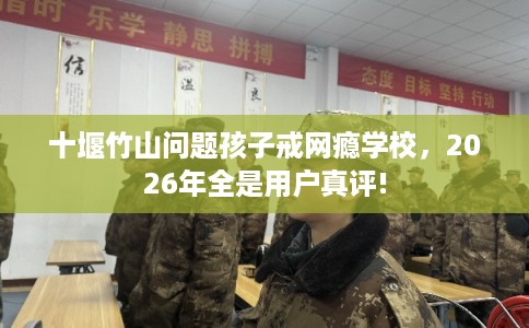 十堰竹山问题孩子戒网瘾学校，2026年全是用户真评!