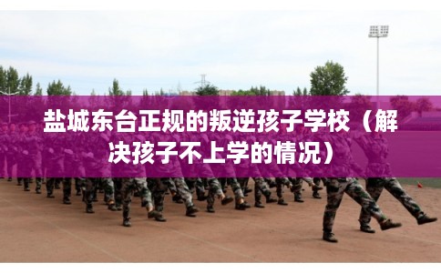 盐城东台正规的叛逆孩子学校（解决孩子不上学的情况）