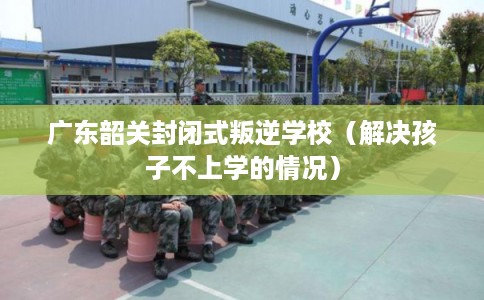 广东韶关封闭式叛逆学校（解决孩子不上学的情况）