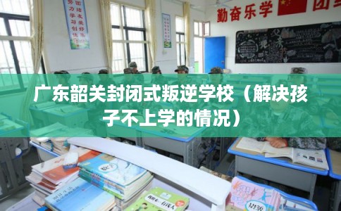 广东韶关封闭式叛逆学校（解决孩子不上学的情况）