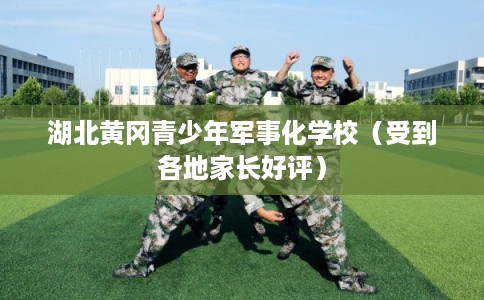 湖北黄冈青少年军事化学校（受到各地家长好评）