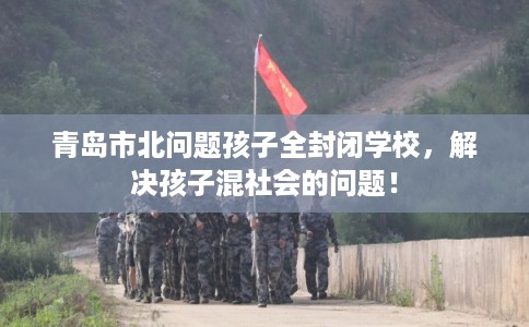 青岛市北问题孩子全封闭学校，解决孩子混社会的问题！