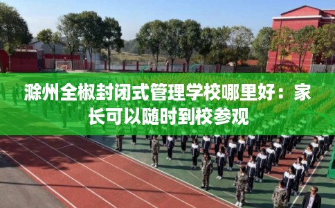 滁州全椒封闭式管理学校哪里好：家长可以随时到校参观