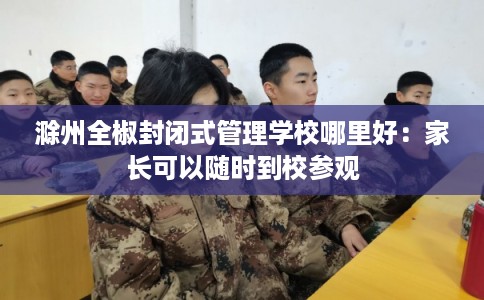 滁州全椒封闭式管理学校哪里好：家长可以随时到校参观