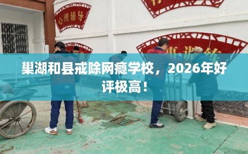 巢湖和县戒除网瘾学校，2026年好评极高！