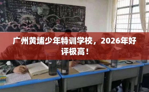 广州黄埔少年特训学校，2026年好评极高！