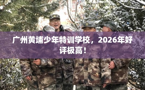 广州黄埔少年特训学校，2026年好评极高！