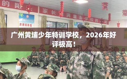 广州黄埔少年特训学校，2026年好评极高！
