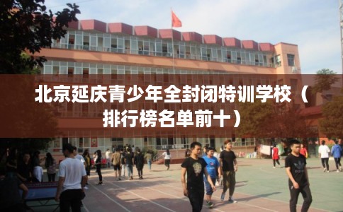 北京延庆青少年全封闭特训学校（排行榜名单前十）