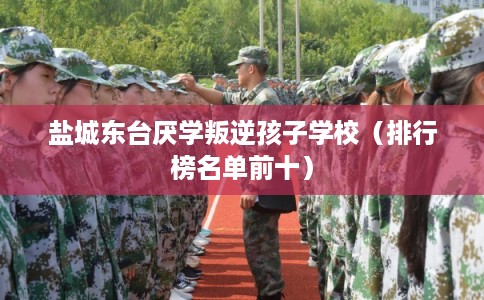 盐城东台厌学叛逆孩子学校（排行榜名单前十）