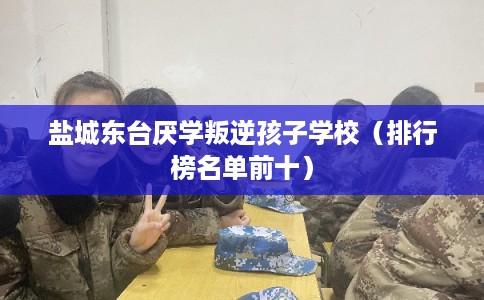 盐城东台厌学叛逆孩子学校（排行榜名单前十）