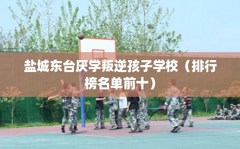 盐城东台厌学叛逆孩子学校（排行榜名单前十）