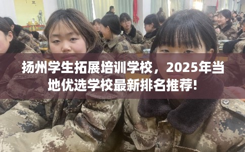 扬州学生拓展培训学校，2025年当地优选学校最新排名推荐!
