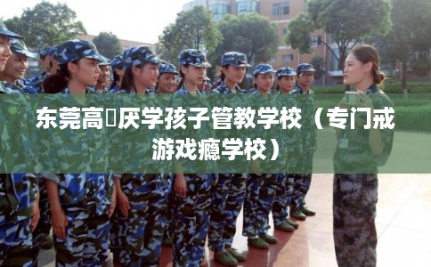 东莞高埗厌学孩子管教学校（专门戒游戏瘾学校）