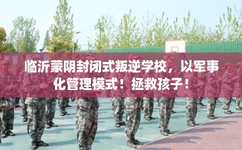 临沂蒙阴封闭式叛逆学校，以军事化管理模式！拯救孩子！