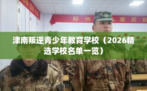 津南叛逆青少年教育学校（2026精选学校名单一览）