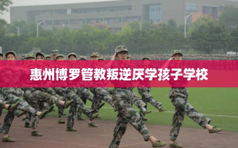 惠州博罗管教叛逆厌学孩子学校