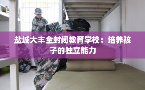 盐城大丰全封闭教育学校：培养孩子的独立能力