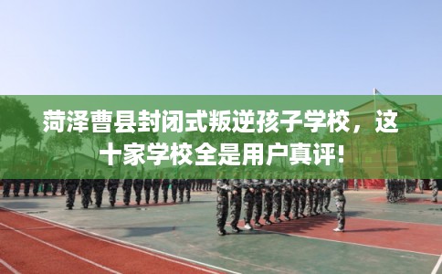 菏泽曹县封闭式叛逆孩子学校，这十家学校全是用户真评!