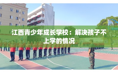 江西青少年成长学校：解决孩子不上学的情况