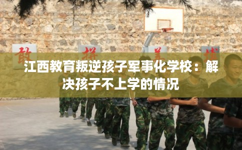 江西教育叛逆孩子军事化学校：解决孩子不上学的情况