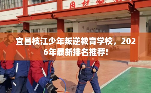 宜昌枝江少年叛逆教育学校，2026年最新排名推荐!
