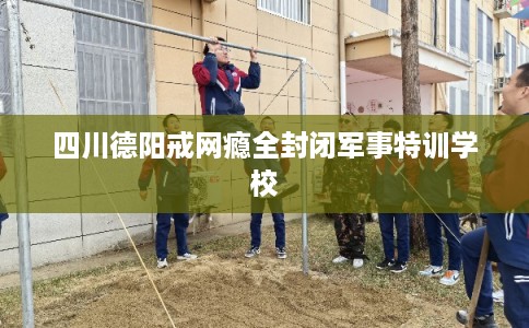 四川德阳戒网瘾全封闭军事特训学校