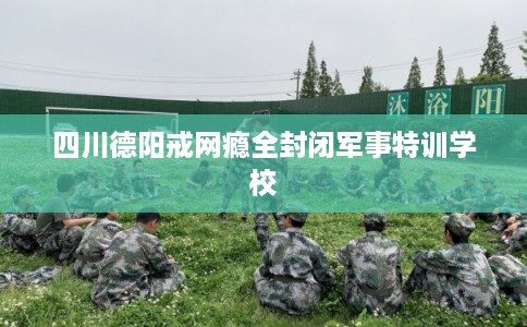 四川德阳戒网瘾全封闭军事特训学校