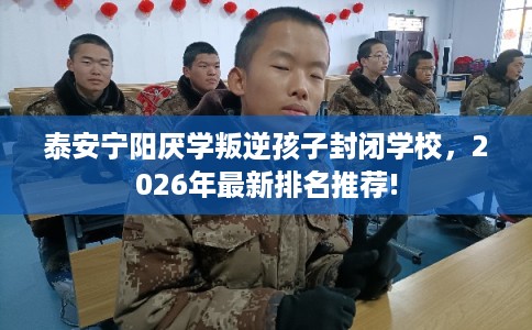 泰安宁阳厌学叛逆孩子封闭学校，2026年最新排名推荐!