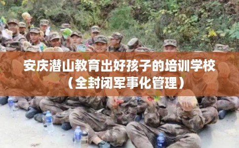 安庆潜山教育出好孩子的培训学校（全封闭军事化管理）
