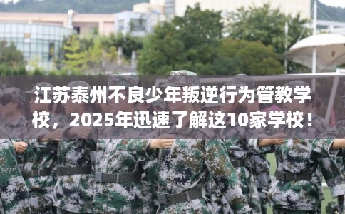 江苏泰州不良少年叛逆行为管教学校，2025年迅速了解这10家学校！