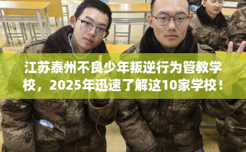 江苏泰州不良少年叛逆行为管教学校，2025年迅速了解这10家学校！