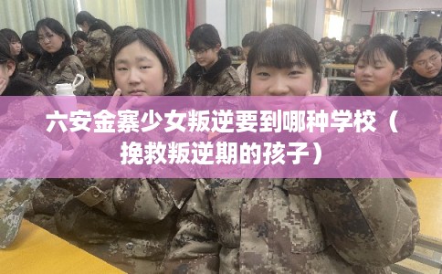 六安金寨少女叛逆要到哪种学校（挽救叛逆期的孩子）