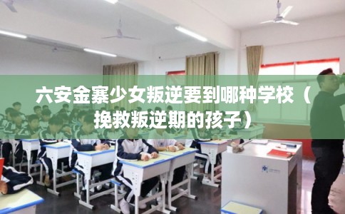 六安金寨少女叛逆要到哪种学校（挽救叛逆期的孩子）
