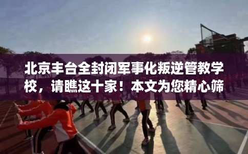 北京丰台全封闭军事化叛逆管教学校，请瞧这十家！本文为您精心筛选！