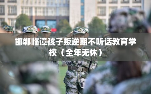 邯郸临漳孩子叛逆期不听话教育学校（全年无休）