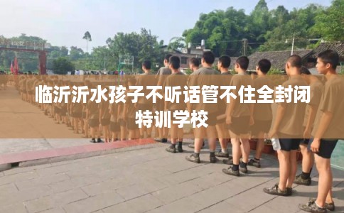 临沂沂水孩子不听话管不住全封闭特训学校
