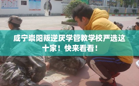 咸宁崇阳叛逆厌学管教学校严选这十家！快来看看！