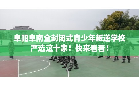 阜阳阜南全封闭式青少年叛逆学校严选这十家！快来看看！