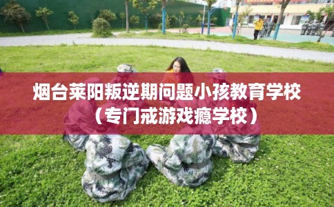 烟台莱阳叛逆期问题小孩教育学校（专门戒游戏瘾学校）